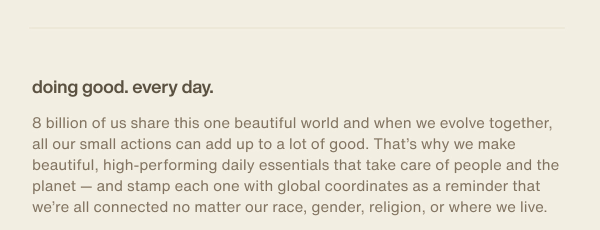 doing good. every day. | 8 billion of us share this one beautiful world and when we evolve together, all our small actions can add up to a lot of good. That’s why we make beautiful, high-performing daily essentials that take care of people and the planet — and stamp each one with global coordinates as a reminder that we’re all connected no matter our race, gender, religion, or where we live.