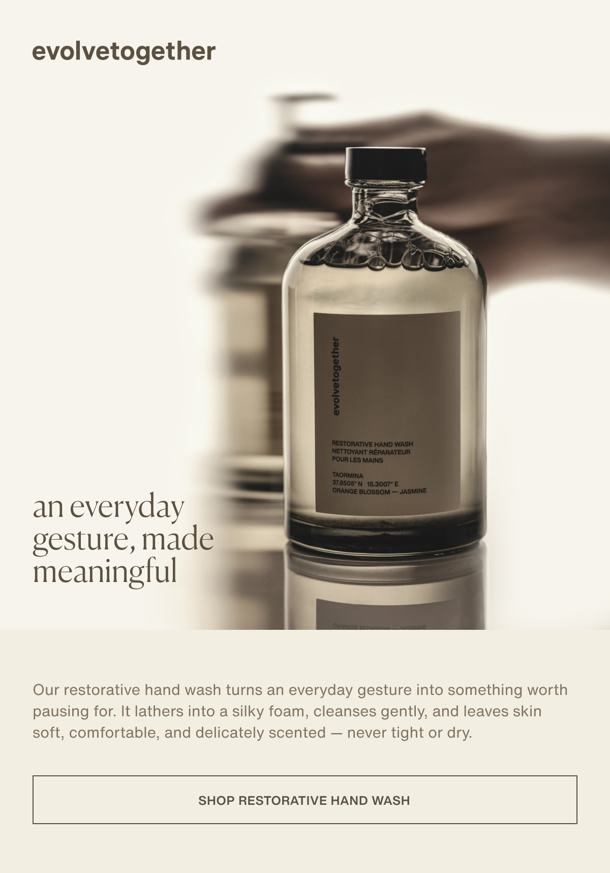 evolvetogether | an everyday gesture, made meaningful | Our restorative hand wash turns an everyday gesture into something worth pausing for. It lathers into a silky foam, cleanses gently, and leaves skin soft, comfortable, and delicately scented — never tight or dry. | [ shop restorative hand wash ]