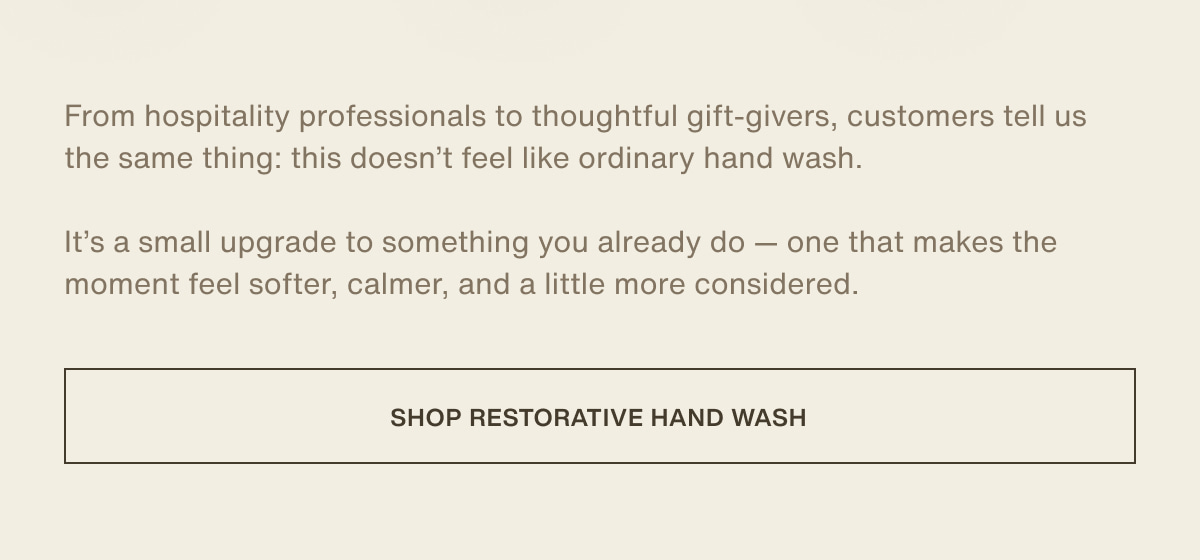 From hospitality professionals to thoughtful gift-givers, customers tell us the same thing: this doesn’t feel like ordinary hand wash. | It’s a small upgrade to something you already do — one that makes the moment feel softer, calmer, and a little more considered. | [ shop restorative hand wash ]