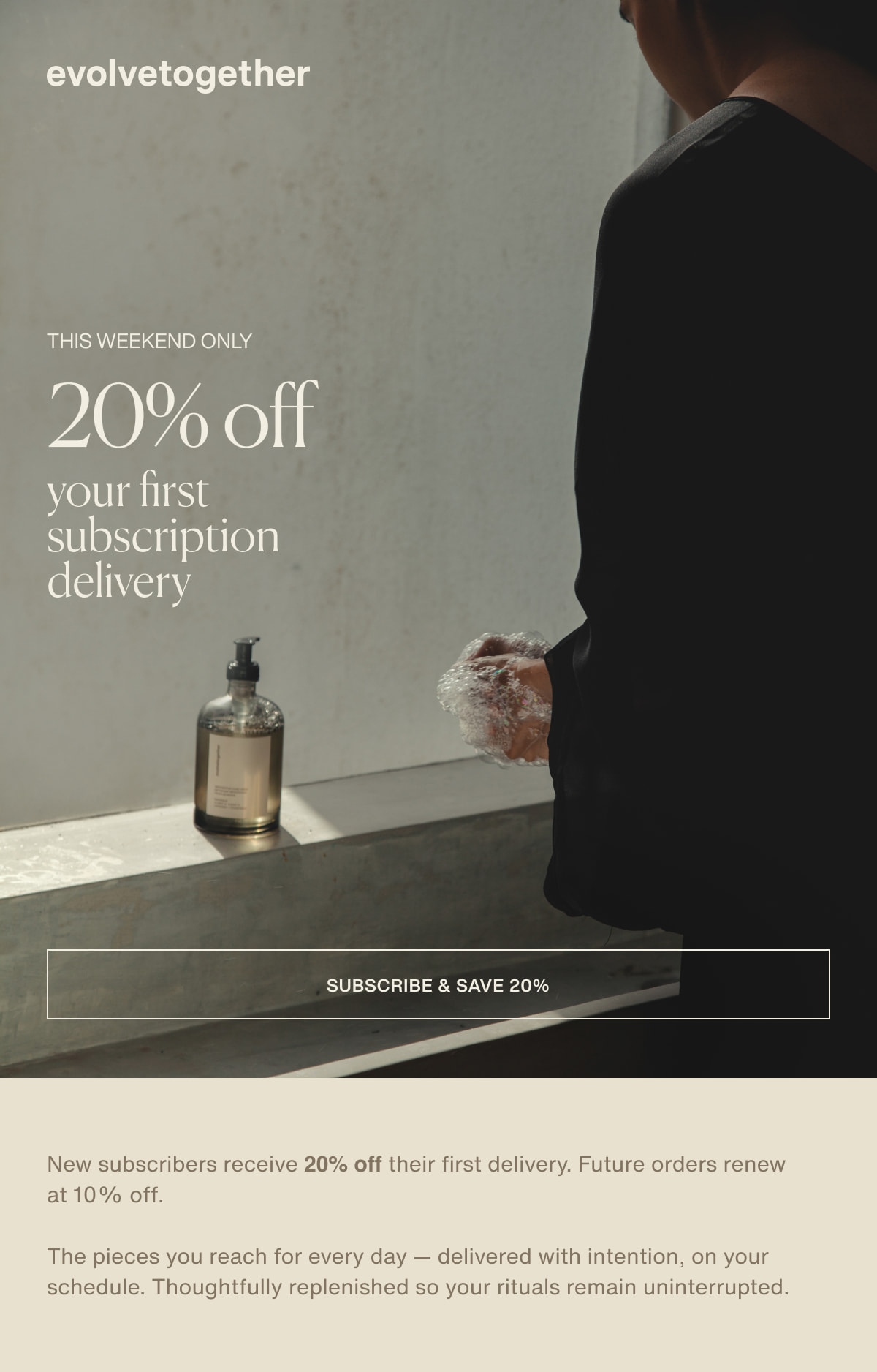 evolvetogether | this weekend only | 20% off your first subscription delivery | [ subscribe & save ] | 20% New subscribers receive 20% off their first delivery. Future orders renew at 10% off. | The pieces you reach for every day — delivered with intention, on your schedule. Thoughtfully replenished so your rituals remain uninterrupted. 