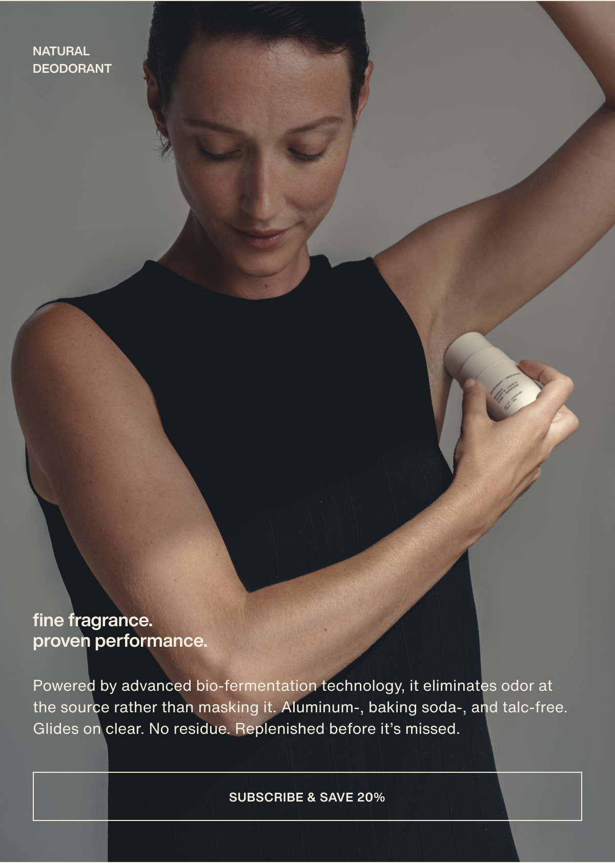 natural deodorant | fine fragrance. proven performance. | Powered by advanced bio-fermentation technology, it eliminates odor at the source rather than masking it. Aluminum-, baking soda-, and talc-free. Glides on clear. No residue. Replenished before it’s missed. | [ subscribe & save 20% ]
