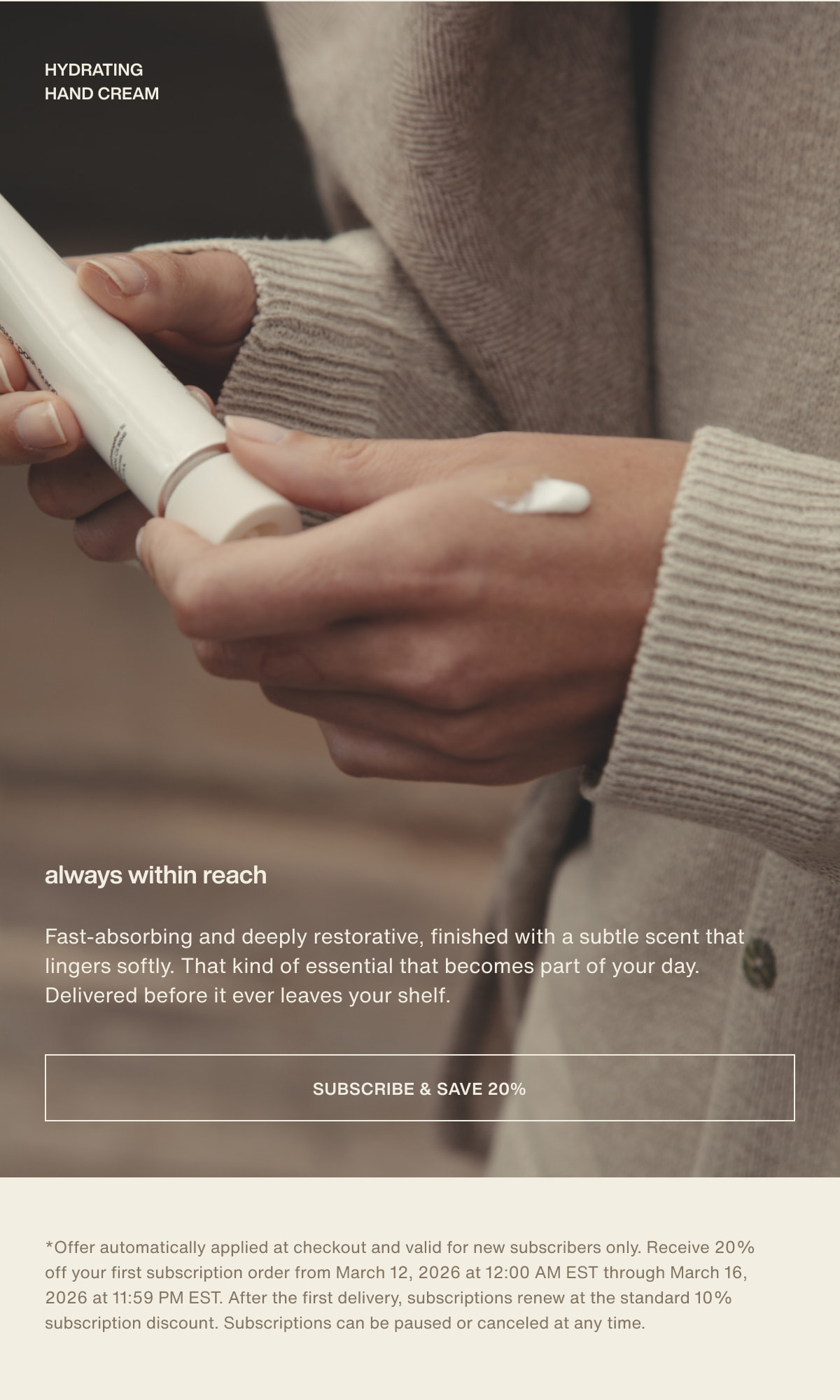 hydrating hand cream | always within reach | Fast-absorbing and deeply restorative, finished with a subtle scent that lingers softly. That kind of essential that becomes part of your day. Delivered before it ever leaves your shelf. | [ subscribe & save 20% ] | *Offer automatically applied at checkout and valid for new subscribers only. Receive 20% off your first subscription order from March 12, 2026 at 12:00 AM EST through March 16, 2026 at 11:59 PM EST. After the first delivery, subscriptions renew at the standard 10% subscription discount. Subscriptions can be paused or canceled at any time.