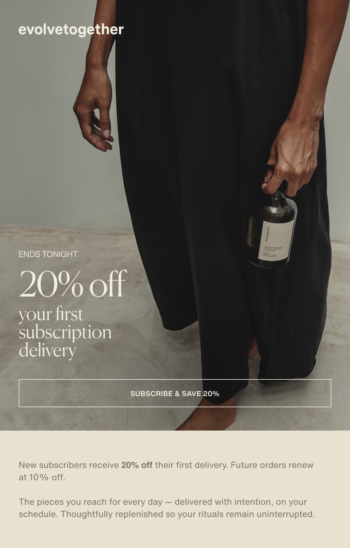 evolvetogether | ends tonight | 20% off your first subscription delivery | [ subscribe & save 20% ] | New subscribers receive 20% off their first delivery. Future orders renew at 10% off. | The pieces you reach for every day — delivered with intention, on your schedule. Thoughtfully replenished so your rituals remain uninterrupted. 