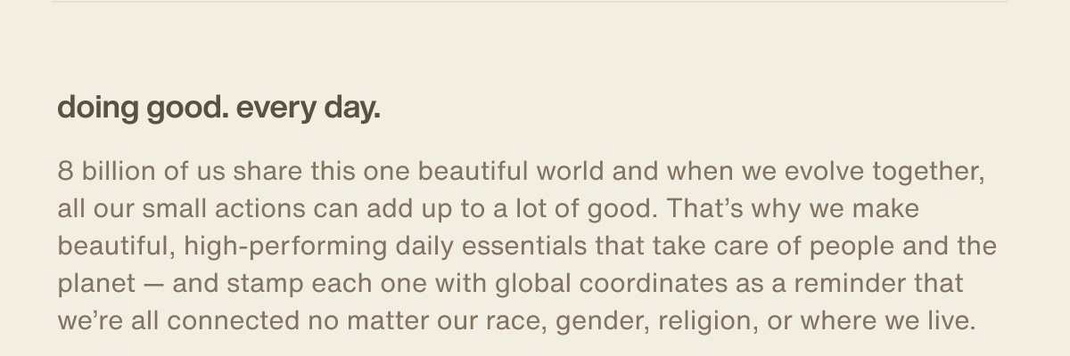 doing good. every day. | 8 billion of us share this one beautiful world and when we evolve together, all our small actions can add up to a lot of good. That’s why we make beautiful, high-performing daily essentials that take care of people and the planet — and stamp each one with global coordinates as a reminder that we’re all connected no matter our race, gender, religion, or where we live.
