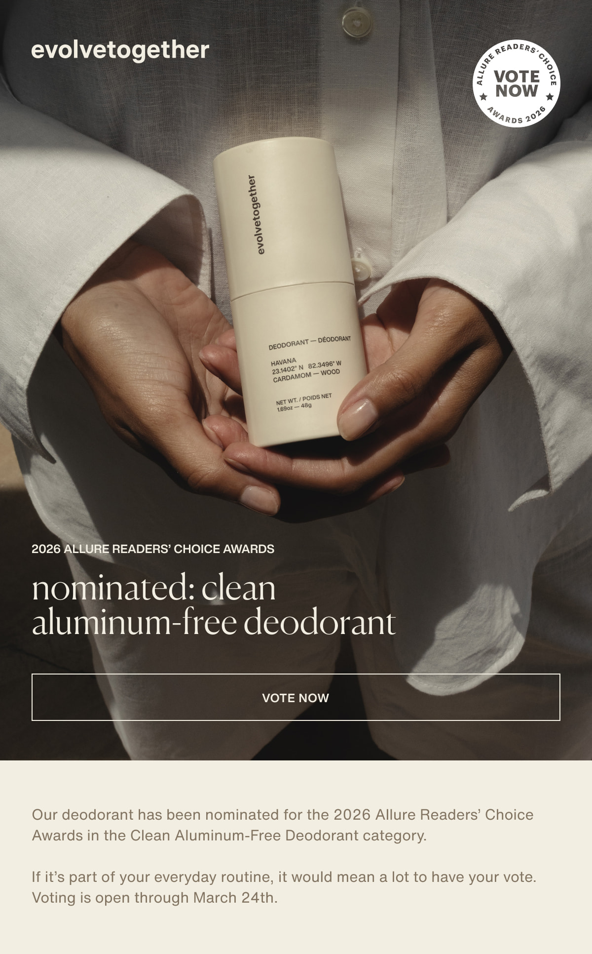 evolvetogether | 2026 Allure Readers’ Choice Awards | nominated: clean aluminum-free deodorant | [ vote now ] | Our deodorant has been nominated for the 2026 Allure Readers’ Choice Awards in the Clean Aluminum-Free Deodorant category. | If it’s part of your everyday routine, it would mean a lot to have your vote. Voting is open through March 24th.