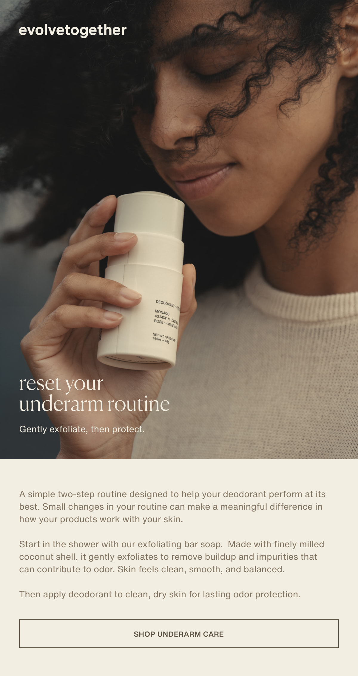 evolvetogether | reset your underarm routine | Gently exfoliate, then protect. | A simple two-step routine designed to help your deodorant perform at its best. Small changes in your routine can make a meaningful difference in how your products work with your skin. | Start in the shower with our exfoliating bar soap.  Made with finely milled coconut shell, it gently exfoliates to remove buildup and impurities that can contribute to odor. Skin feels clean, smooth, and balanced. | Then apply deodorant to clean, dry skin for lasting odor protection. | [ shop underarm care ]
