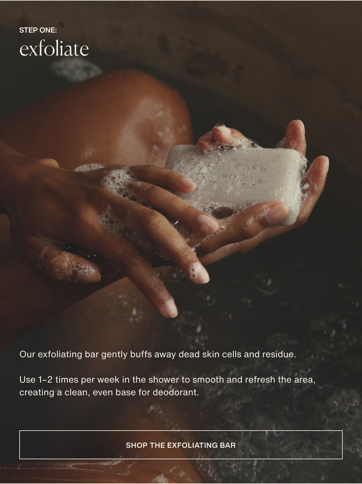 step one: exfoliate | Our exfoliating bar gently buffs away dead skin cells and residue. | Use 1–2 times per week in the shower to smooth and refresh the area, creating a clean, even base for deodorant. | [ shop the exfoliating bar ]