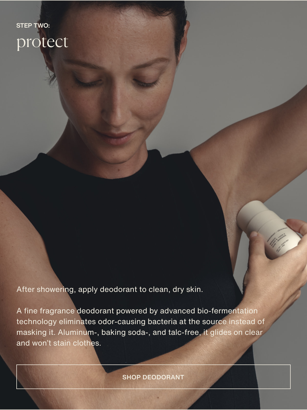 step two: protect | After showering, apply deodorant to clean, dry skin. | A fine fragrance deodorant powered by advanced bio-fermentation technology eliminates odor-causing bacteria at the source instead of masking it. Aluminum-, baking soda-, and talc-free, it glides on clear and won’t stain clothes. | [ shop deodorant ]