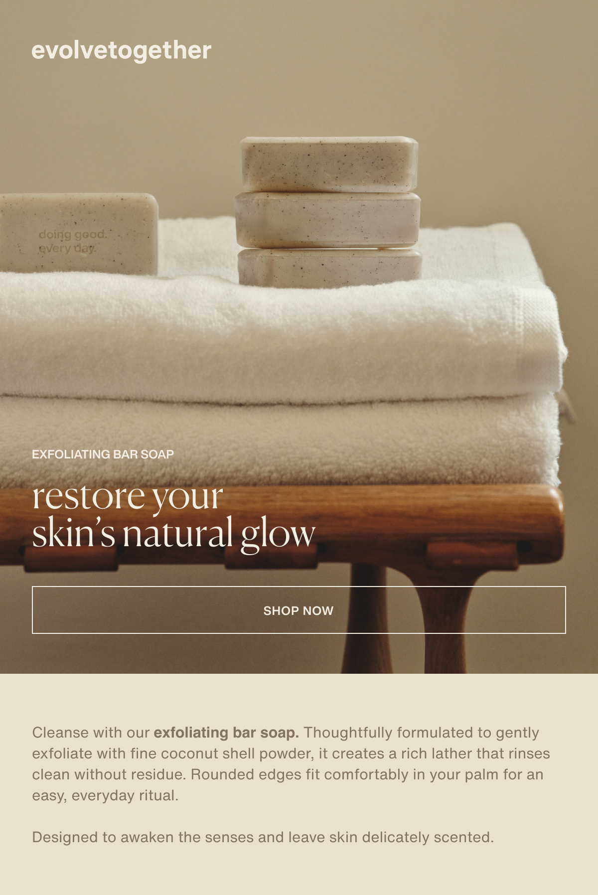 evolvetogether | exfoliating bar soap | restore your skin’s natural glow | [ shop now ] | Cleanse with our exfoliating bar soap. Thoughtfully formulated to gently exfoliate with fine coconut shell powder, it creates a rich lather that rinses clean without residue. Rounded edges fit comfortably in your palm for an easy, everyday ritual. | Designed to awaken the senses and leave skin delicately scented.