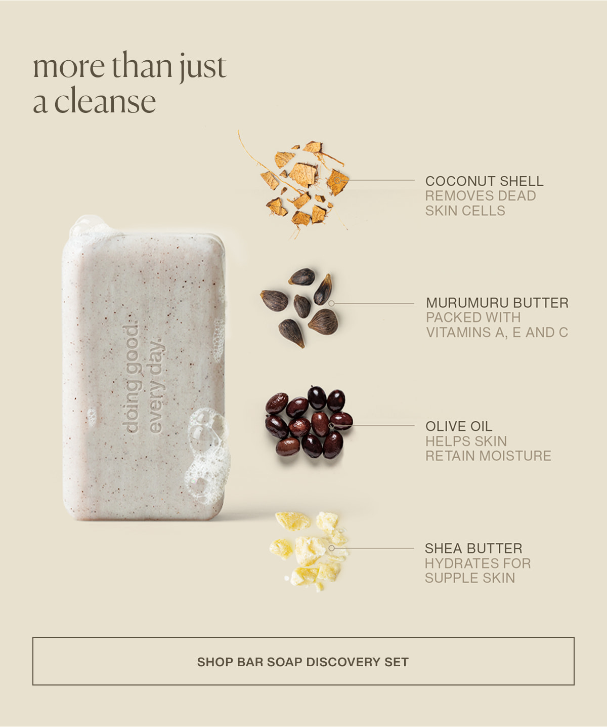 more than just a cleanse | coconut shell | removes dead skin cells | murumuru butter | packed with vitamins a, e, and c | olive oil | helps skin retain moisture | shea butter | hydrates for supple skin | [ shop bar soap discovery set ]