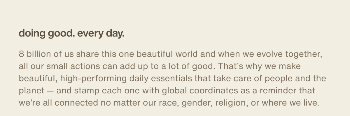 doing good. every day. | 8 billion of us share this one beautiful world and when we evolve together, all our small actions can add up to a lot of good. That’s why we make beautiful, high-performing daily essentials that take care of people and the planet — and stamp each one with global coordinates as a reminder that we’re all connected no matter our race, gender, religion, or where we live.