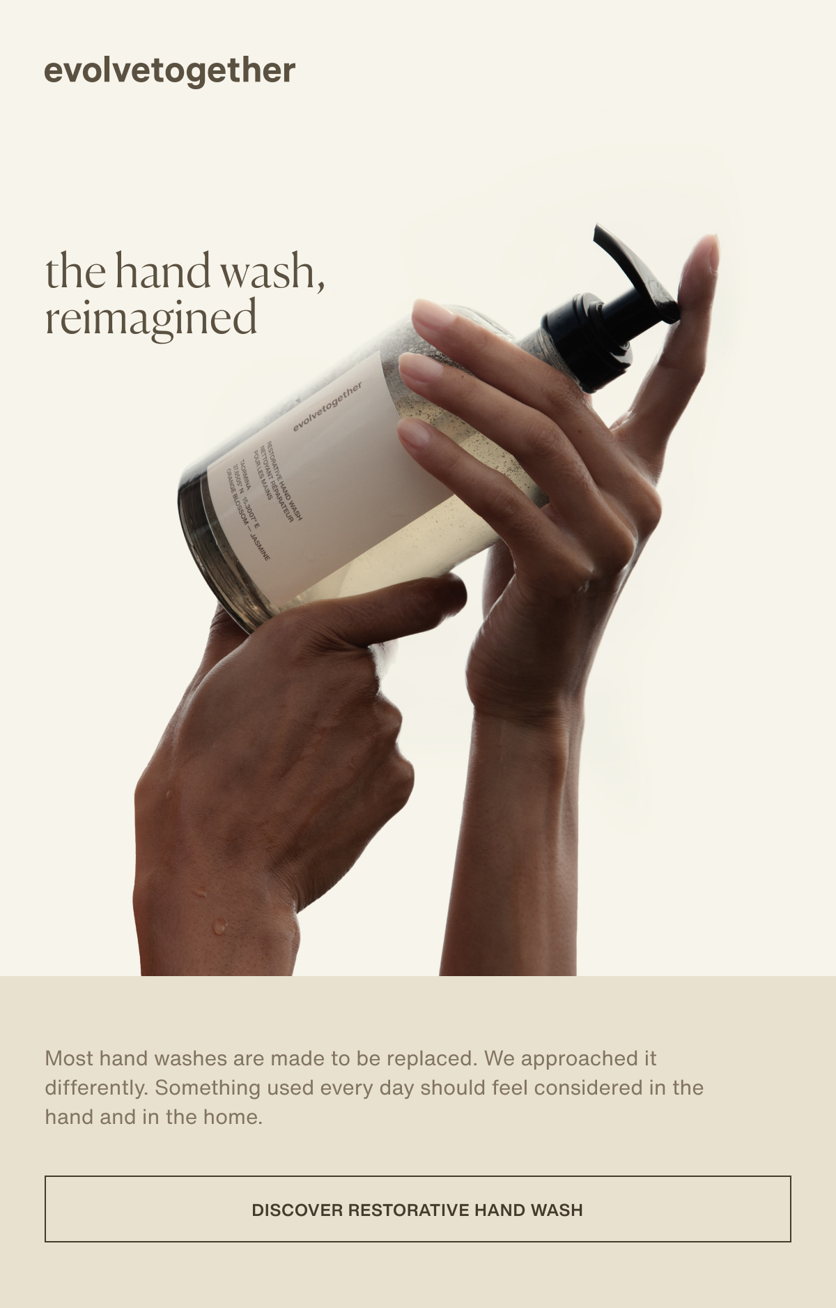evolvetogether | the hand wash, reimagined | Most hand washes are made to be replaced. We approached it differently. Something used every day should feel considered in the hand and in the home. | [ discover restorative hand wash ]