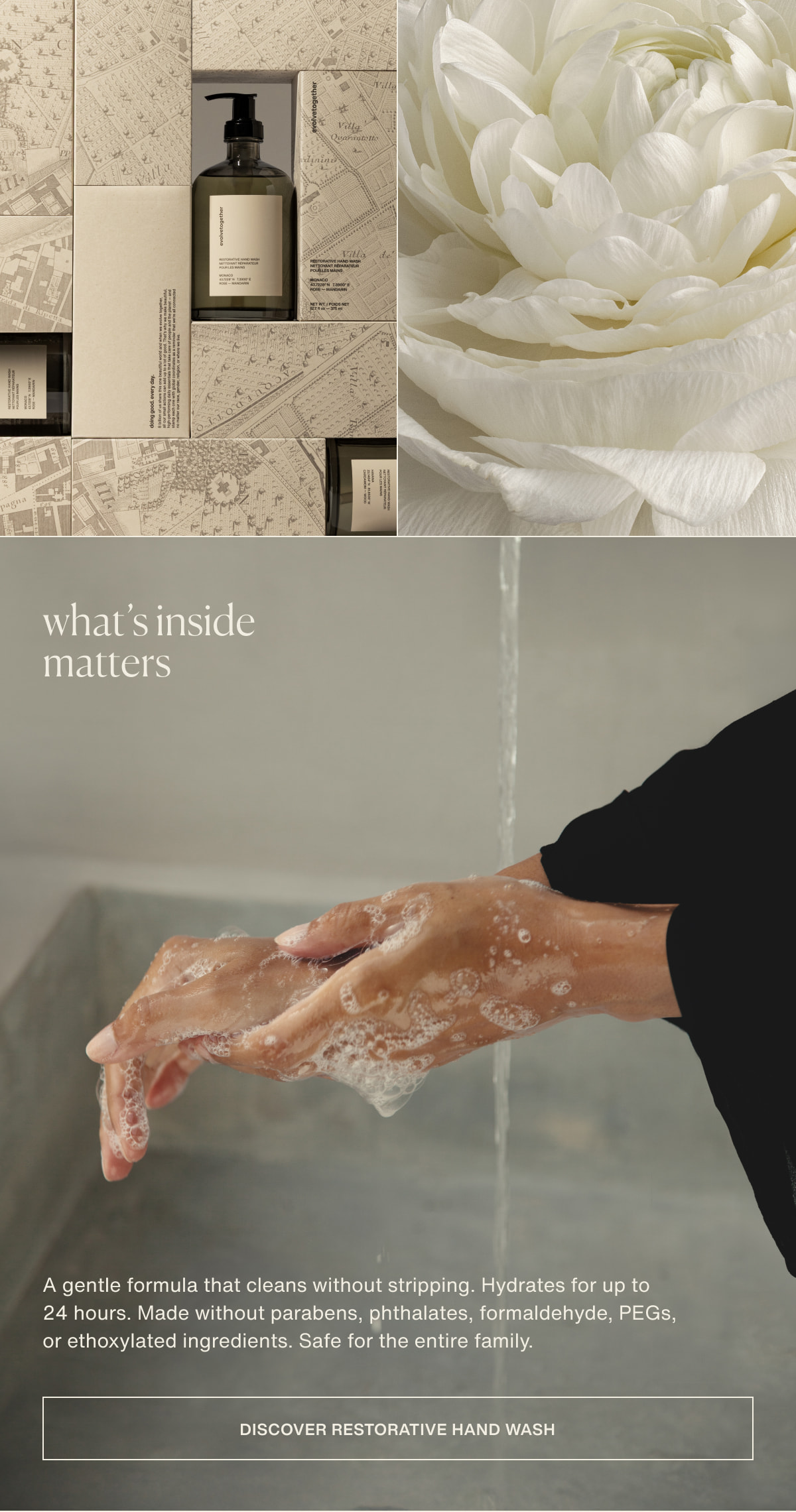 what’s inside matters | A gentle formula that cleans without stripping. Hydrates for up to 24 hours. Made without parabens, phthalates, formaldehyde, PEGs, or ethoxylated ingredients. Safe for the entire family. | [ discover restorative hand wash ]