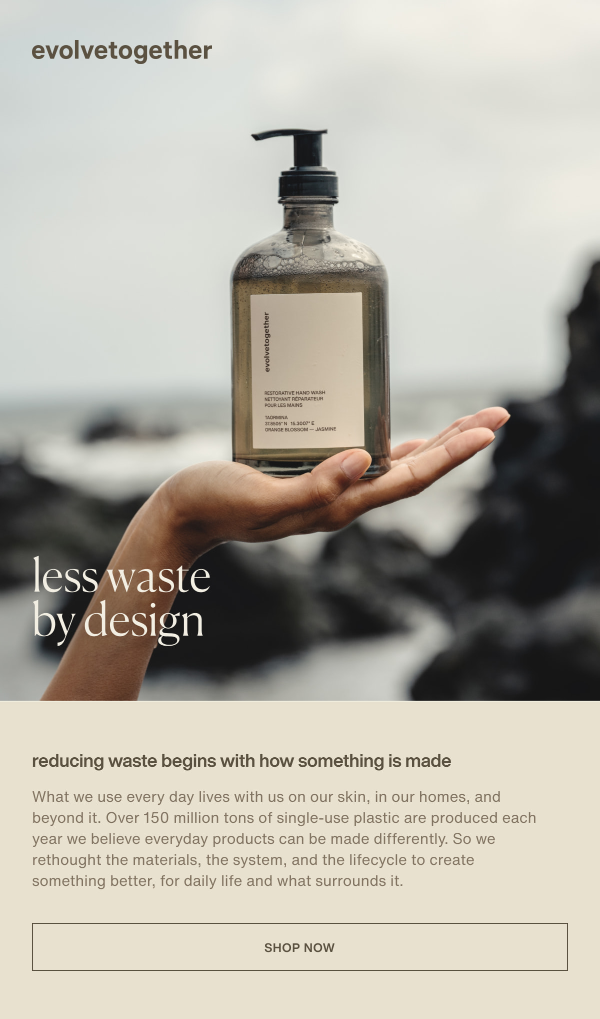 evolvetogether | less waste by design | reducing waste begins with how something is made | What we use every day lives with us on our skin, in our homes, and beyond it. Over 150 million tons of single-use plastic are produced each year we believe everyday products can be made differently. So we rethought the materials, the system, and the lifecycle to create something better, for daily life and what surrounds it. | [ shop now ]