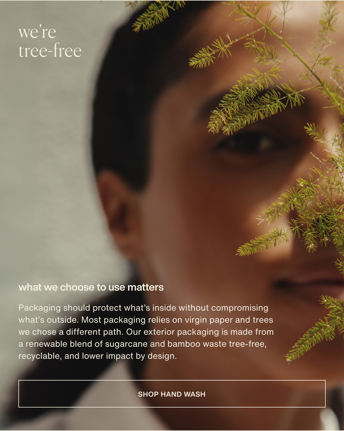 we’re tree-free | what we choose to use matters | Packaging should protect what’s inside without compromising what’s outside. Most packaging relies on virgin paper and trees we chose a different path. Our exterior packaging is made from a renewable blend of sugarcane and bamboo waste tree-free, recyclable, and lower impact by design. | [ shop hand wash ]