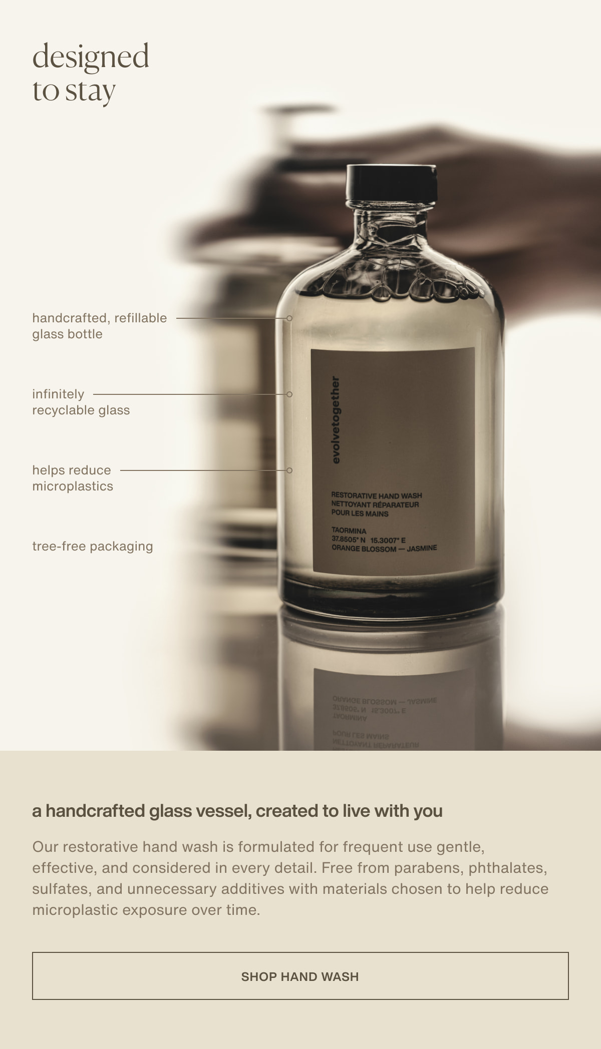 designed to stay | handcrafted, refillable glass bottle | infinitely recyclable glass | helps reduce microplastics | tree-free packaging | A handcrafted glass vessel, created to live with you | Our restorative hand wash is formulated for frequent use gentle, effective, and considered in every detail. Free from parabens, phthalates, sulfates, and unnecessary additives with materials chosen to help reduce microplastic exposure over time. | [ shop hand wash ]