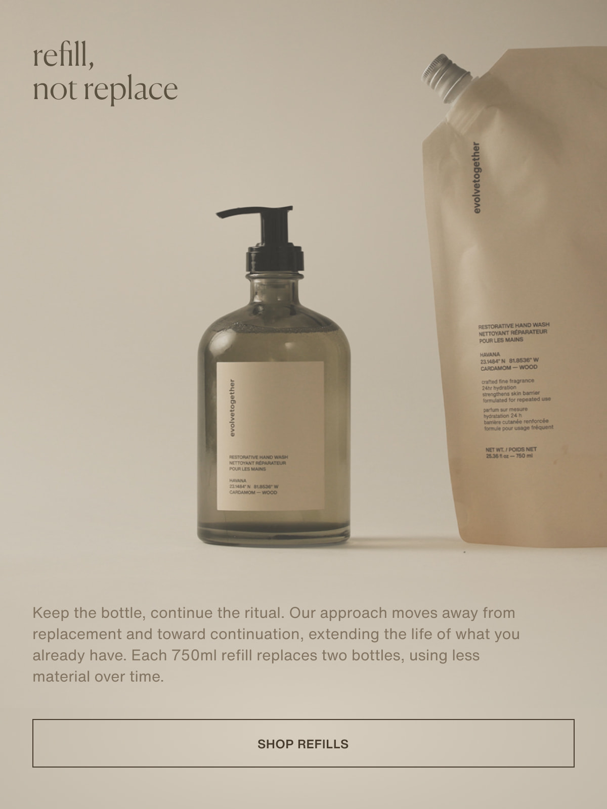 refill, not replace | Keep the bottle, continue the ritual. Our approach moves away from replacement and toward continuation, extending the life of what you already have. Each 750ml refill replaces two bottles, using less material over time. | [ shop refills ]