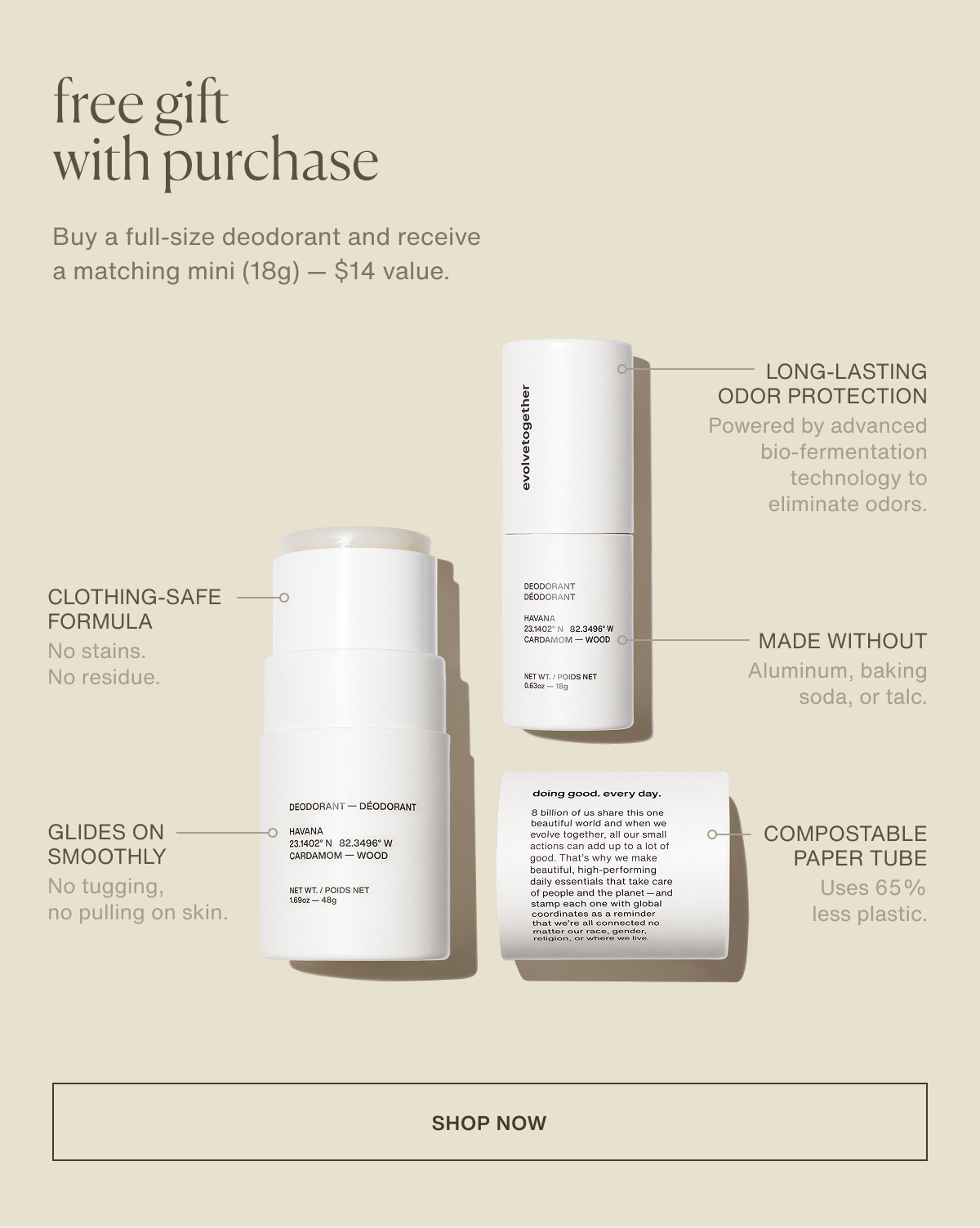 free gift with purchase | Buy a full-size deodorant and receive a matching mini (18g) — $14 value. | Long-lasting odor protection | Powered by advanced bio-fermentation technology to eliminate odors. | clothing-safe formula | No stains. No residue. | Made without Aluminum, baking soda, or talc. | Glides on smoothly | No tugging, no pulling on skin. | Compostable paper tube | Uses 65% less plastic. | [ shop now ]