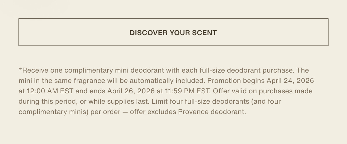 [ discover your scent ] | *Receive one complimentary mini deodorant with each full-size deodorant purchase. The mini in the same fragrance will be automatically included. Promotion begins April 24, 2026 at 12:00 AM EST and ends April 26, 2026 at 11:59 PM EST. Offer valid on purchases made during this period, or while supplies last. Limit four full-size deodorants (and four complimentary minis) per order — offer excludes Provence deodorant.