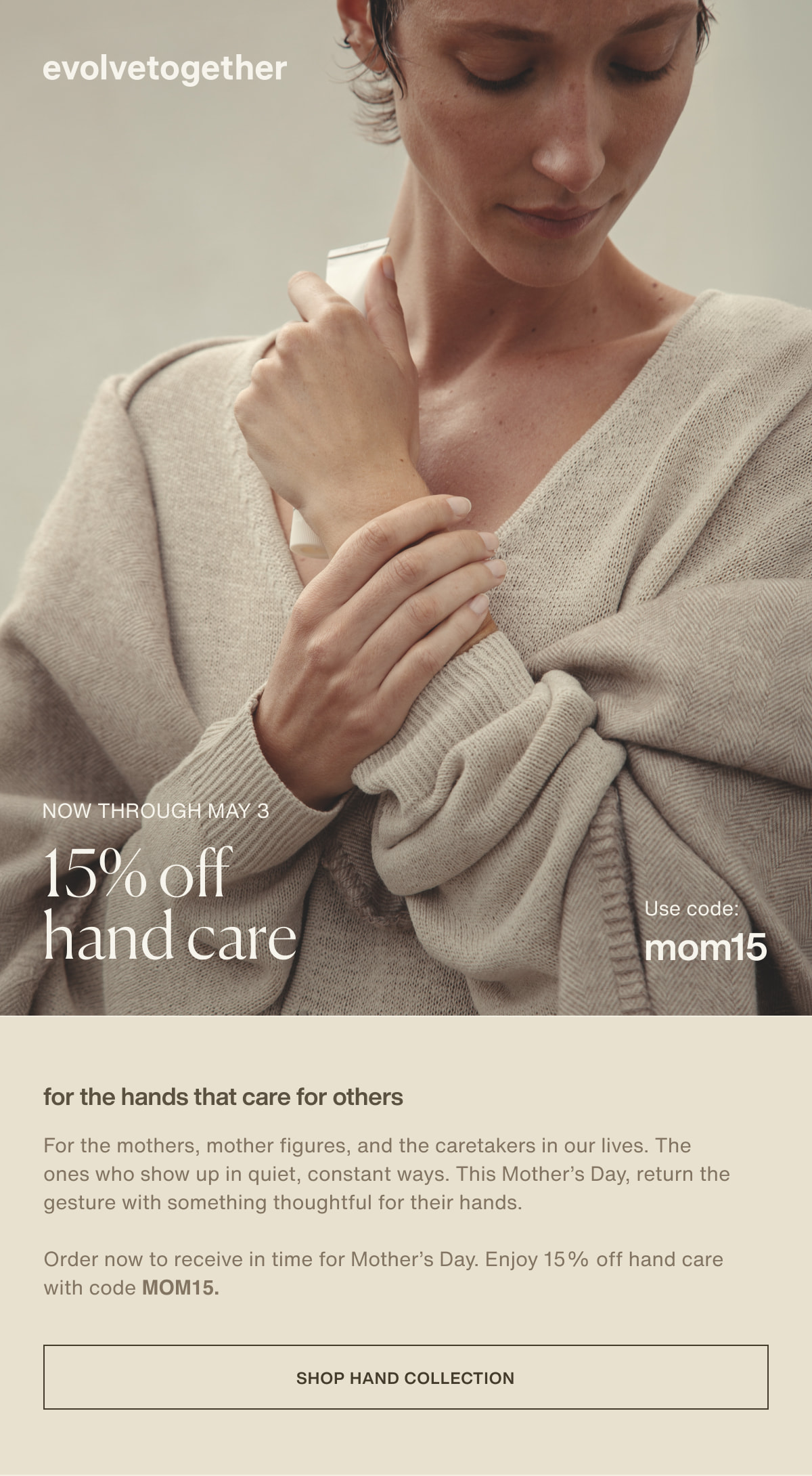 evolvetogether | now through may 3 | 15% off hand care | Use code: MOM15 | For the hands that care for others | For the mothers, mother figures, and the caretakers in our lives. The ones who show up in quiet, constant ways. This Mother’s Day, return the gesture with something thoughtful for their hands. | Order now to receive in time for Mother’s Day. Enjoy 15% off hand care with code MOM15. | [ shop hand collection ]