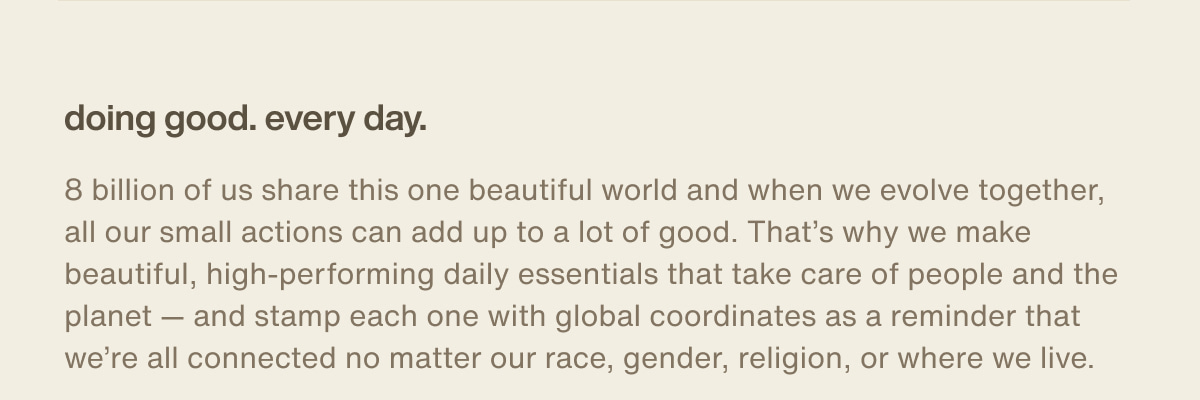 doing good. every day. | 8 billion of us share this one beautiful world and when we evolve together, all our small actions can add up to a lot of good. That’s why we make beautiful, high-performing daily essentials that take care of people and the planet — and stamp each one with global coordinates as a reminder that we’re all connected no matter our race, gender, religion, or where we live.