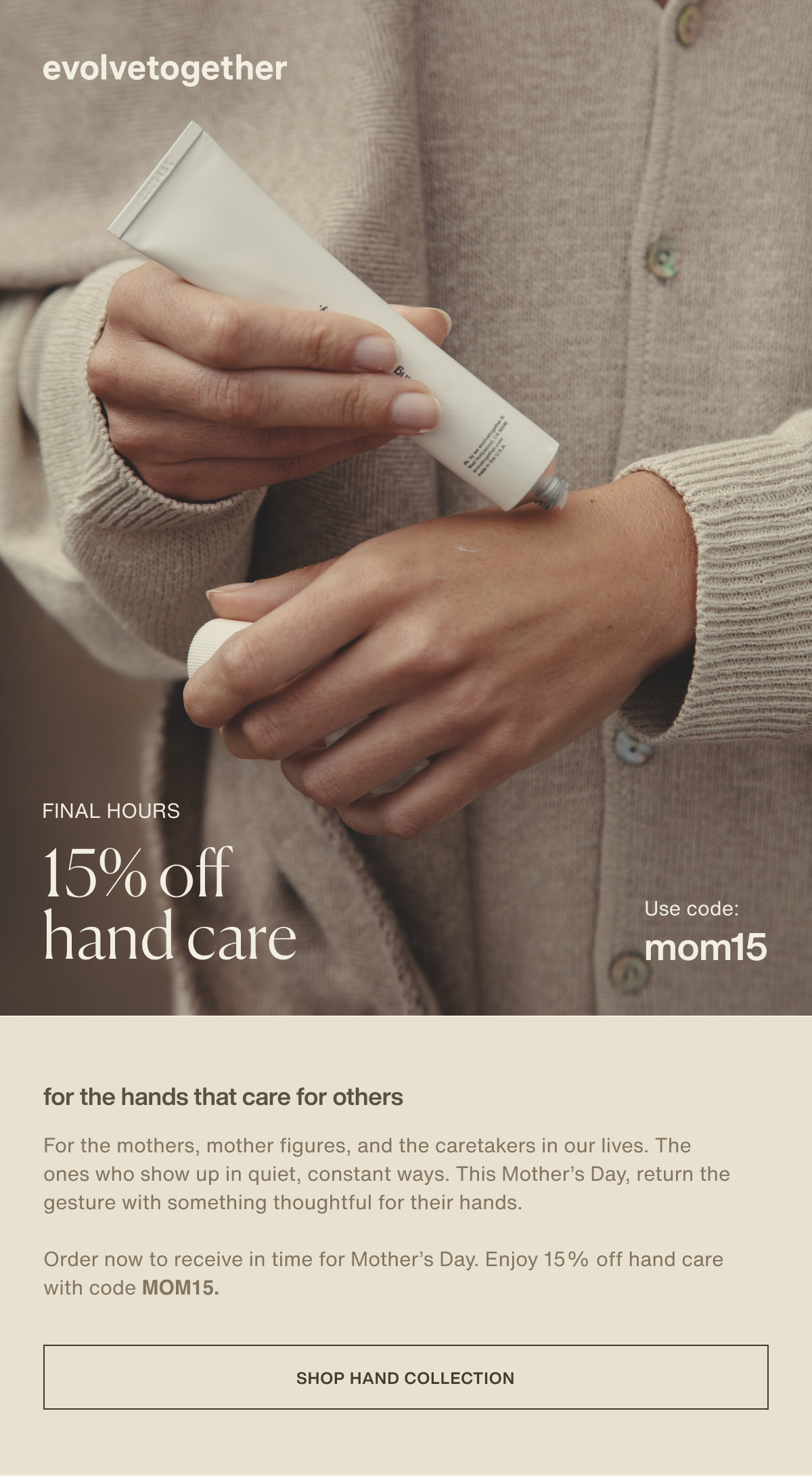 evolvetogether | final hours | 15% off hand care | Use code: MOM15 | for the hands that care for others | For the mothers, mother figures, and the caretakers in our lives. The ones who show up in quiet, constant ways. This Mother’s Day, return the gesture with something thoughtful for their hands. | Order now to receive in time for Mother’s Day. Enjoy 15% off hand care with code MOM15. | [ shop hand collection ]