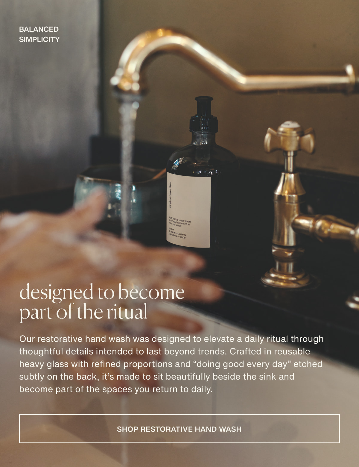 balanced simplicity | designed to become part of the ritual | Our restorative hand wash was designed to elevate a daily ritual through thoughtful details intended to last beyond trends. Crafted in reusable heavy glass with refined proportions and “doing good every day” etched subtly on the back, it’s made to sit beautifully beside the sink and become part of the spaces you return to daily. | [ shop restorative hand wash ]