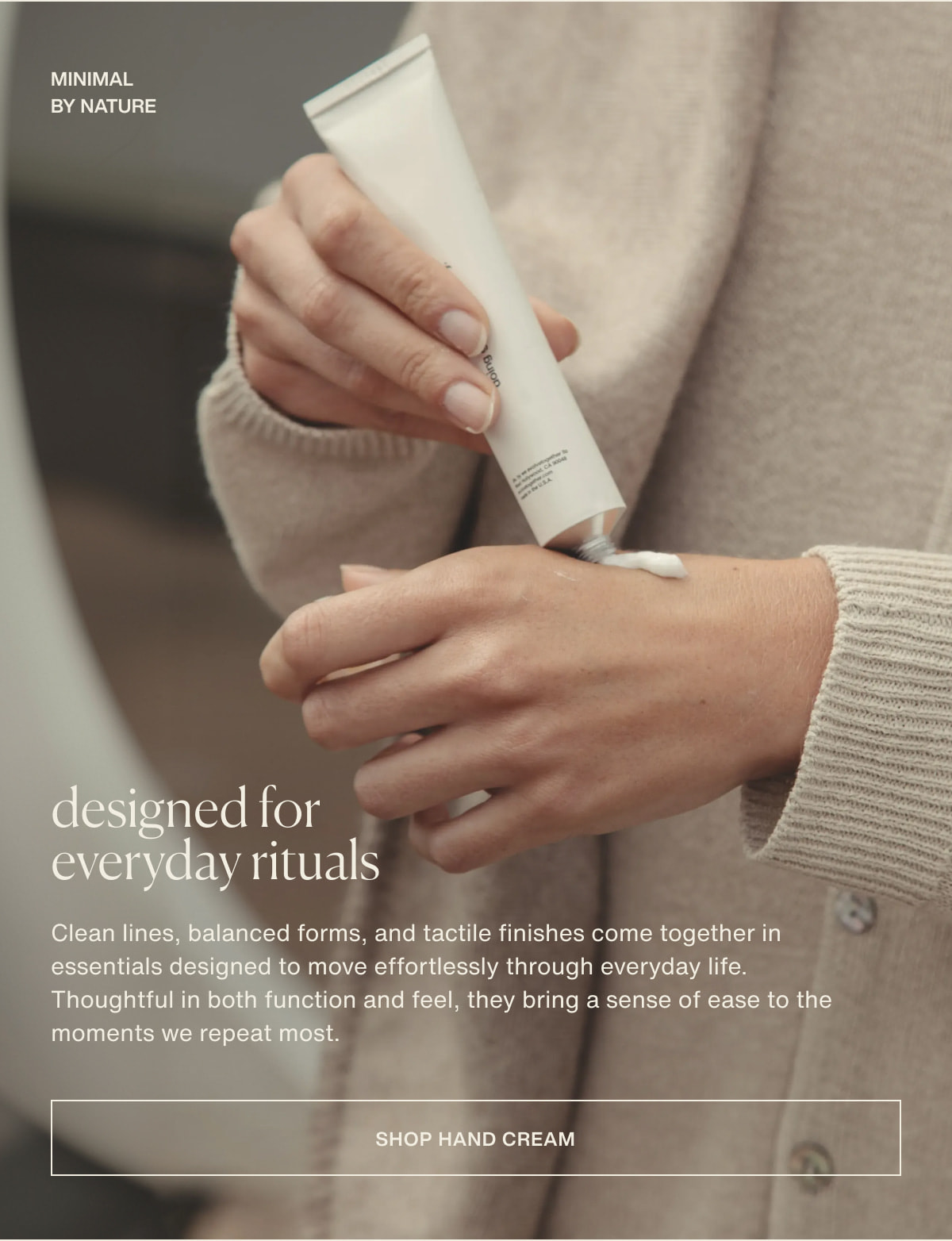 minimal by nature | designed for everyday rituals | Clean lines, balanced forms, and tactile finishes come together in essentials designed to move effortlessly through everyday life. Thoughtful in both function and feel, they bring a sense of ease to the moments we repeat most. | [ shop hand cream ]
