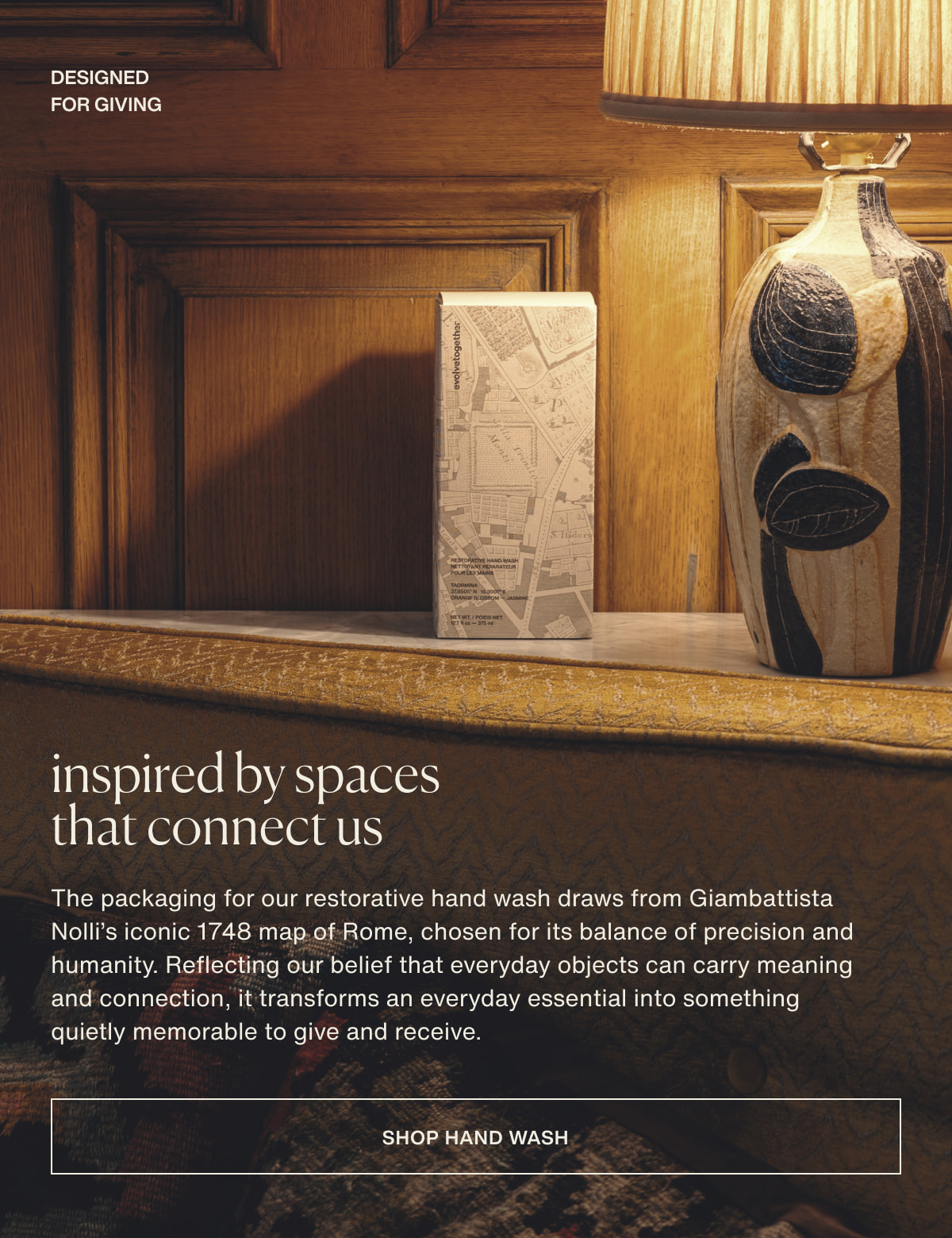 designed for giving | inspired by spaces that connect us | The packaging for our restorative hand wash draws from Giambattista Nolli’s iconic 1748 map of Rome, chosen for its balance of precision and humanity. Reflecting our belief that everyday objects can carry meaning and connection, it transforms an everyday essential into something quietly memorable to give and receive. | [ shop hand wash ]