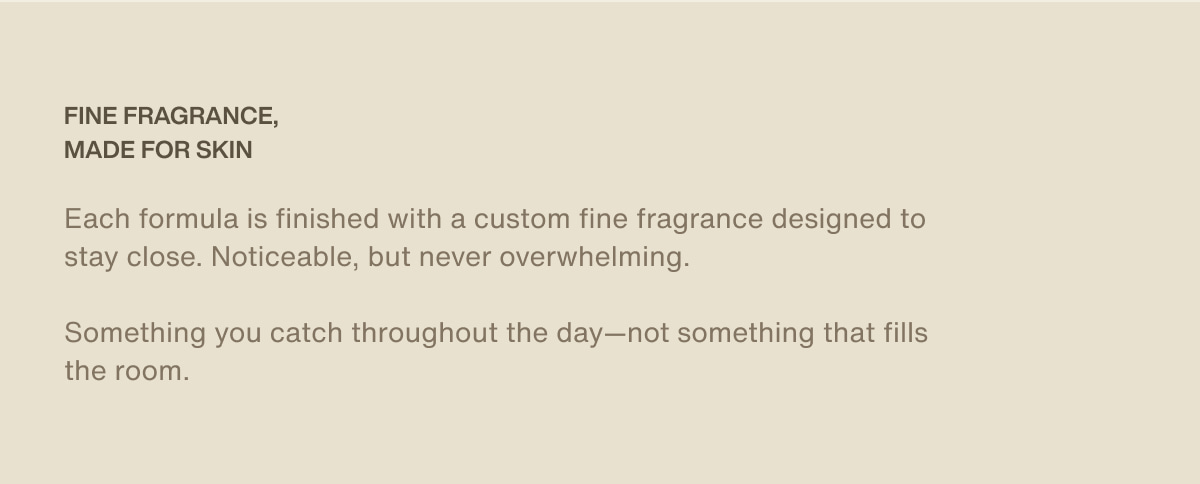 fine fragrance, made for skin | Each formula is finished with a custom fine fragrance designed to stay close. Noticeable, but never overwhelming. | Something you catch throughout the day—not something that fills the room.
