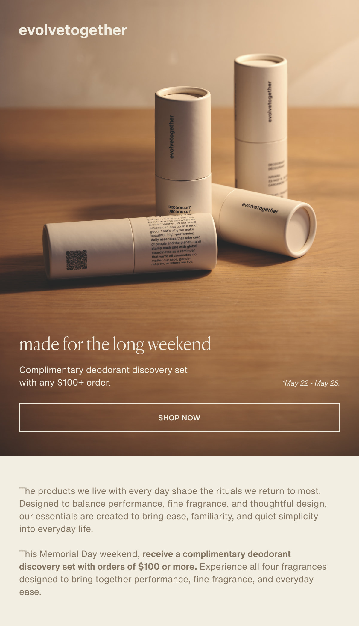 evolvetogether | made for the long weekend | Complimentary deodorant discovery set with any $100+ order. | *May 22 - May 25. | [ shop now ] | The products we live with every day shape the rituals we return to most. Designed to balance performance, fine fragrance, and thoughtful design, our essentials are created to bring ease, familiarity, and quiet simplicity into everyday life. | This Memorial Day weekend, receive a complimentary deodorant discovery set with orders of $100 or more. Experience all four fragrances designed to bring together performance, fine fragrance, and everyday ease.