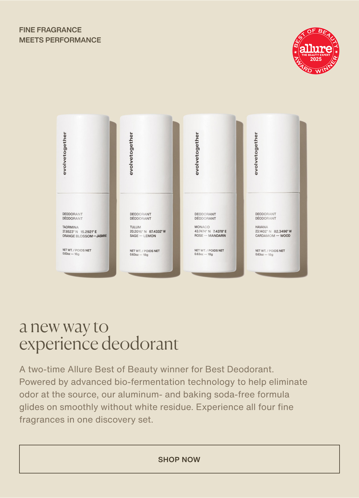 fine fragrance meets performance | a new way to experience deodorant | A two-time Allure Best of Beauty winner for Best Deodorant. Powered by advanced bio-fermentation technology to help eliminate odor at the source, our aluminum- and baking soda-free formula glides on smoothly without white residue. Experience all four fine fragrances in one discovery set. | [ shop now ]