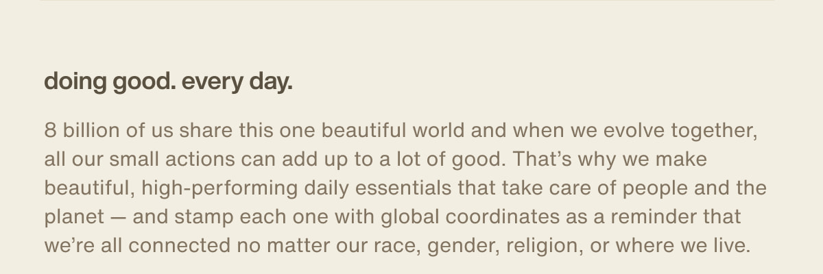 doing good. every day. | 8 billion of us share this one beautiful world and when we evolve together, all our small actions can add up to a lot of good. That’s why we make beautiful, high-performing daily essentials that take care of people and the planet — and stamp each one with global coordinates as a reminder that we’re all connected no matter our race, gender, religion, or where we live.