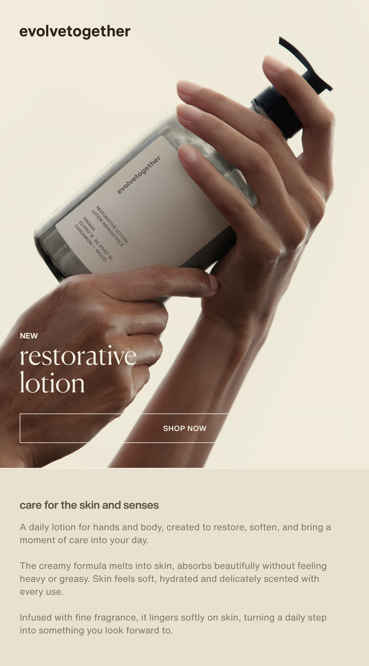 evolvetogether | new restorative lotion | [ shop now ] | care for the skin and senses | A daily lotion for hands and body, created to restore, soften, and bring a moment of care into your day. | The creamy formula melts into skin, absorbs beautifully without feeling heavy or greasy. Skin feels soft, hydrated and delicately scented with every use. | Infused with fine fragrance, it lingers softly on skin, turning a daily step into something you look forward to.