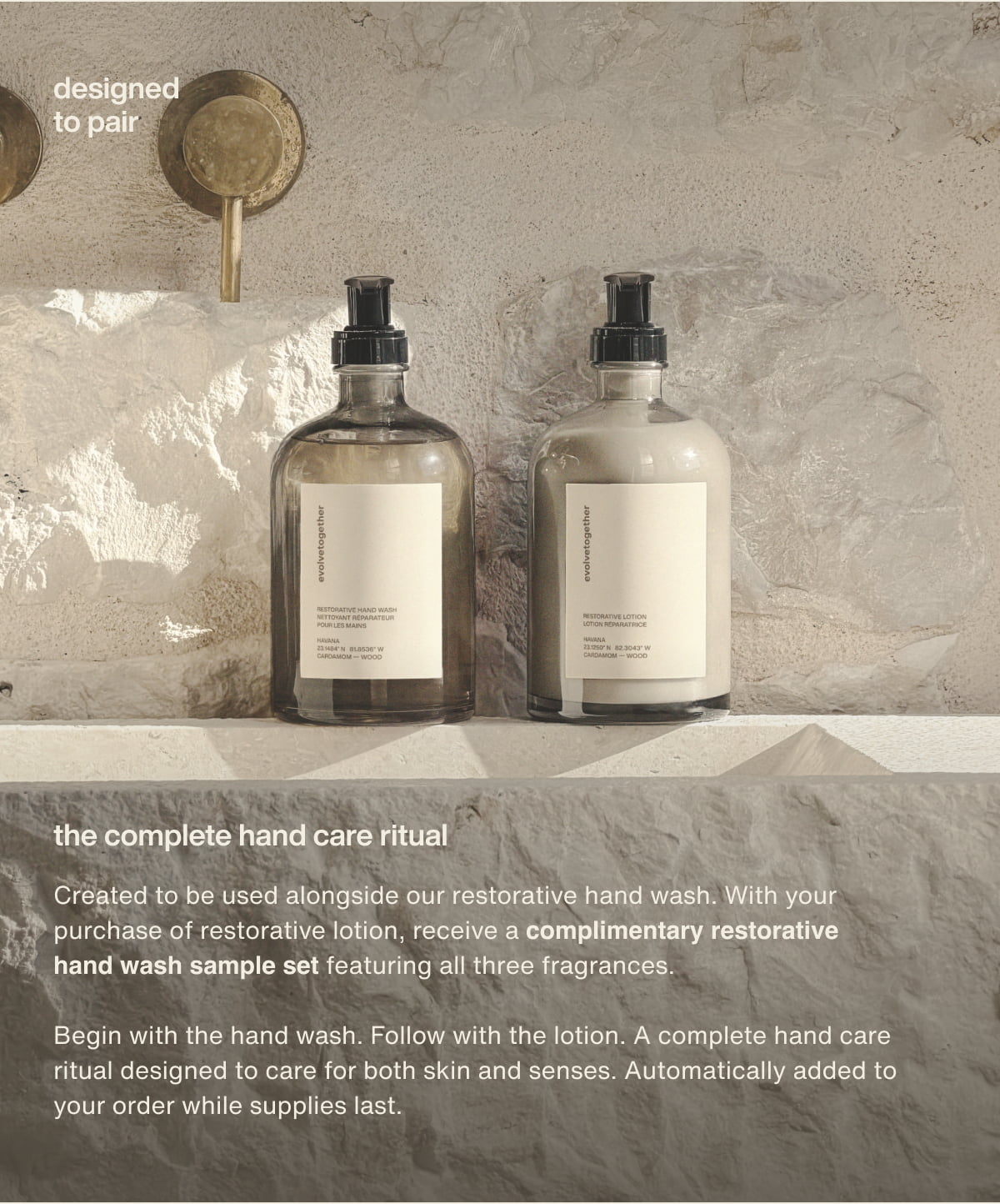 designed to pair | the complete hand care ritual | Created to be used alongside our restorative hand wash. With your purchase of restorative lotion, receive a complimentary restorative hand wash sample set featuring all three fragrances. | Begin with the hand wash. Follow with the lotion. A complete hand care ritual designed to care for both skin and senses. Automatically added to your order while supplies last.