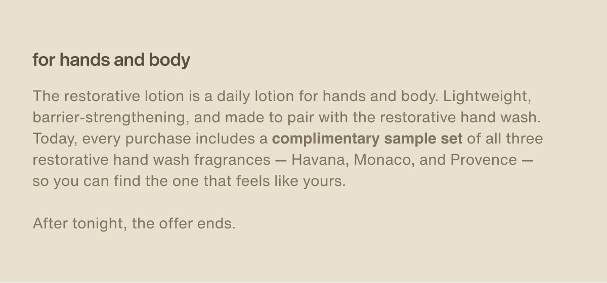 for hands and body | The restorative lotion is a daily lotion for hands and body. Lightweight, barrier-strengthening, and made to pair with the restorative hand wash. Today, every purchase includes a complimentary sample set of all three restorative hand wash fragrances — Havana, Monaco, and Provence — so you can find the one that feels like yours. | After tonight, the offer ends.