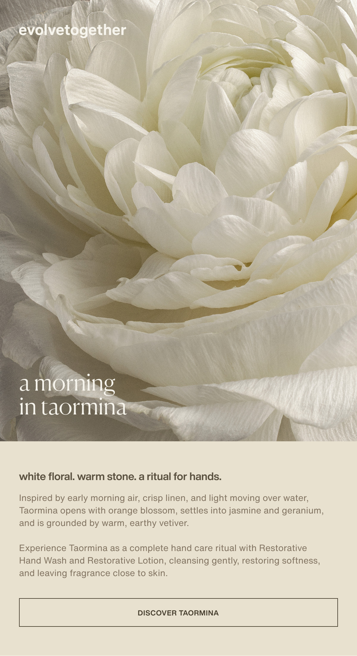 evolvetogether | a morning in taormina | white floral. warm stone. a ritual for hands. | Inspired by early morning air, crisp linen, and light moving over water, Taormina opens with orange blossom, settles into jasmine and geranium, and is grounded by warm, earthy vetiver. | Experience Taormina as a complete hand care ritual with Restorative Hand Wash and Restorative Lotion, cleansing gently, restoring softness, and leaving fragrance close to skin. | [ discover taormina ]