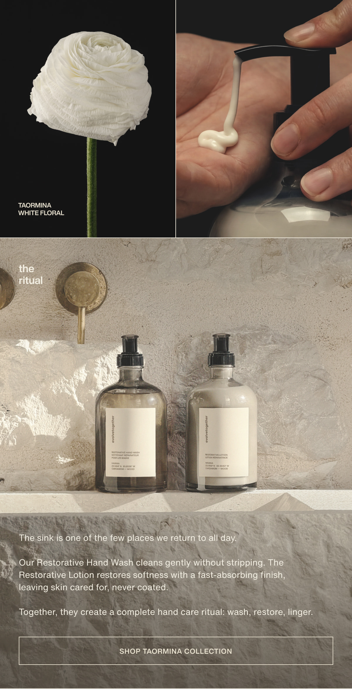taormina | white floral | the ritual | The sink is one of the few places we return to all day. | Our Restorative Hand Wash cleans gently without stripping. The Restorative Lotion restores softness with a fast-absorbing finish, leaving skin cared for, never coated. | Together, they create a complete hand care ritual: wash, restore, linger. | [ shop taormina collection ]