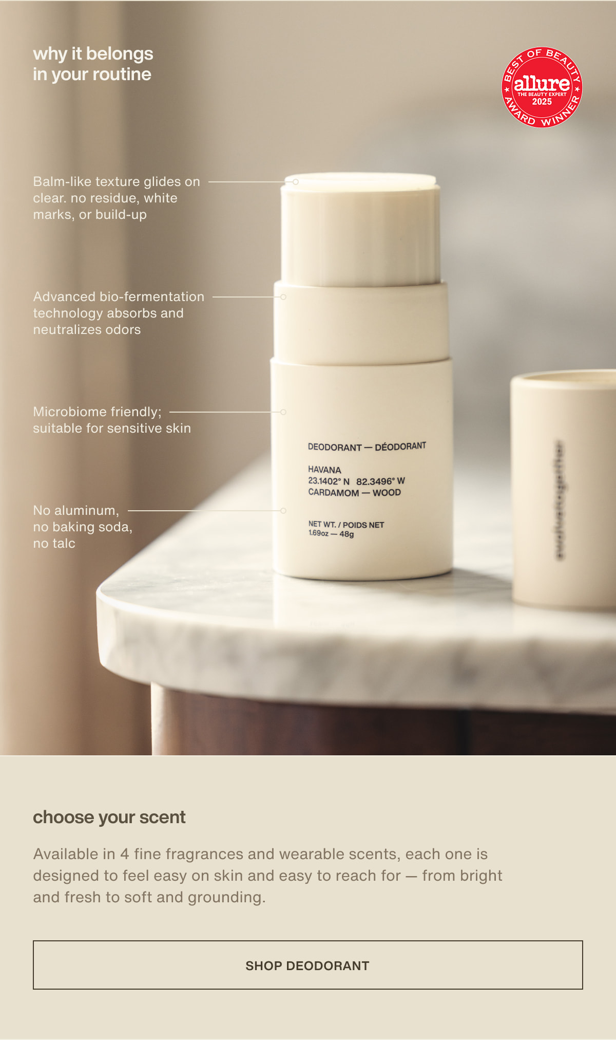 why it belongs in your routine | Balm-like texture glides on clear. no residue, white marks, or build-up | Advanced bio-fermentation technology absorbs and neutralizes odors | Microbiome friendly; suitable for sensitive skin | No aluminum, no baking soda, no talc | choose your scent | Available in 4 fine fragrances and wearable scents, each one is designed to feel easy on skin and easy to reach for — from bright and fresh to soft and grounding. | [ shop deodorant ]