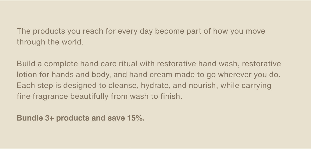 The products you reach for every day become part of how you move through the world. | Build a complete hand care ritual with restorative hand wash, restorative lotion for hands and body, and hand cream made to go wherever you do. Each step is designed to cleanse, hydrate, and nourish, while carrying fine fragrance beautifully from wash to finish. | Bundle 3+ products and save 15%.