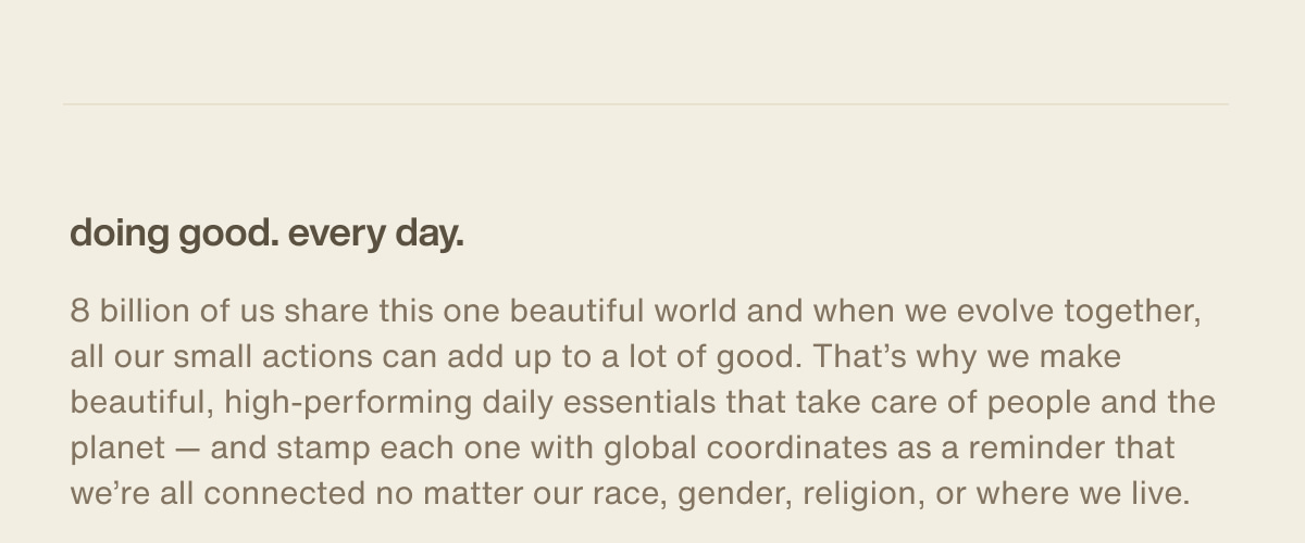 doing good. every day. | 8 billion of us share this one beautiful world and when we evolve together, all our small actions can add up to a lot of good. That’s why we make beautiful, high-performing daily essentials that take care of people and the planet — and stamp each one with global coordinates as a reminder that we’re all connected no matter our race, gender, religion, or where we live.