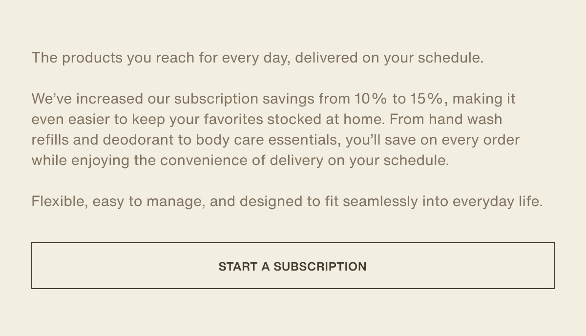The products you reach for every day, delivered on your schedule. | We’ve increased our subscription savings from 10% to 15%, making it even easier to keep your favorites stocked at home. From hand wash refills and deodorant to body care essentials, you’ll save on every order while enjoying the convenience of delivery on your schedule. | Flexible, easy to manage, and designed to fit seamlessly into everyday life. | [ start a subscription ]