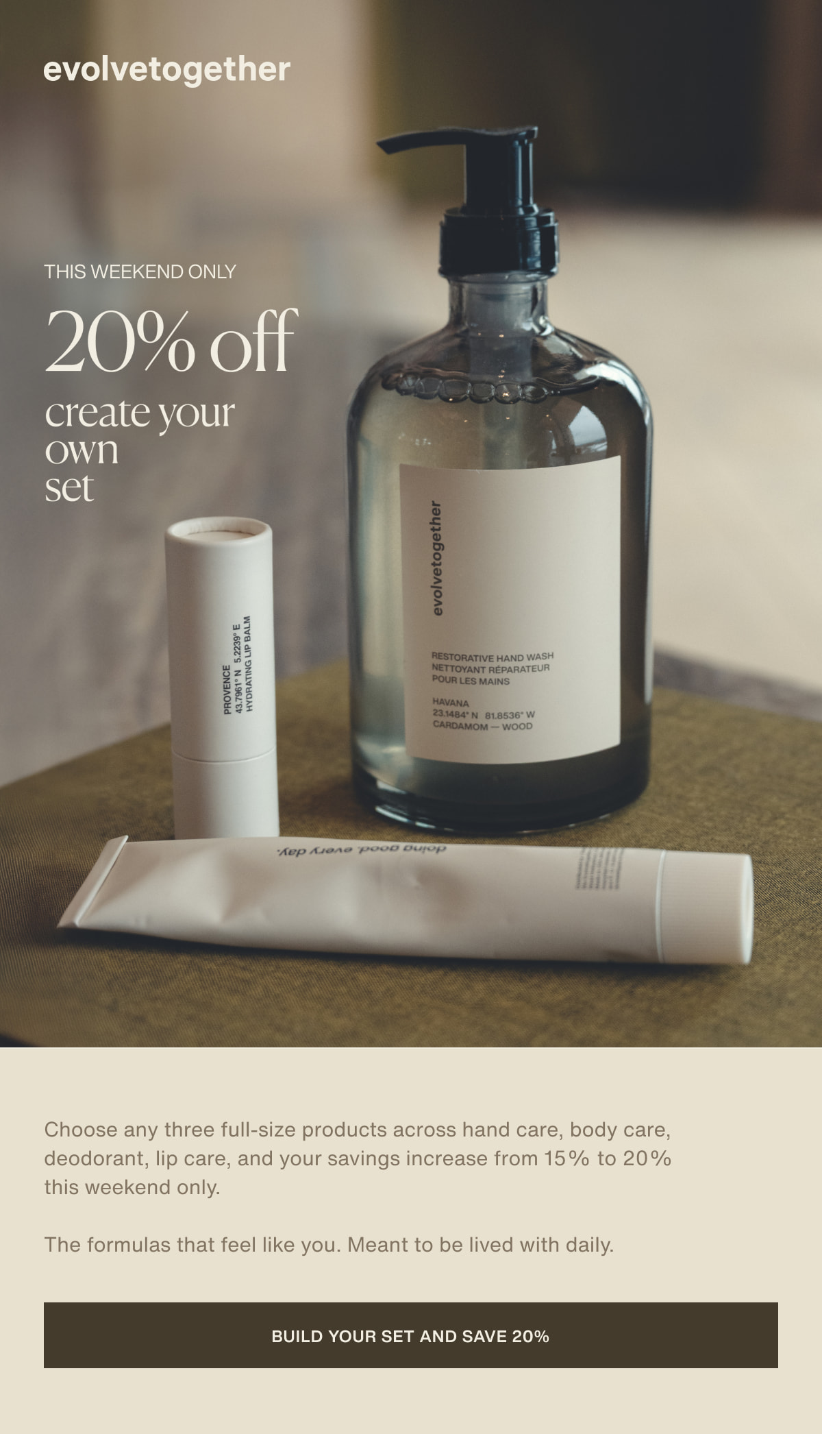 evolvetogether | this weekend only | 20% off | create your own set | Choose any three full-size products across hand care, body care, deodorant, lip care, and your savings increase from 15% to 20% this weekend only. | The formulas that feel like you. Meant to be lived with daily. | [ build your set and save 20% ]