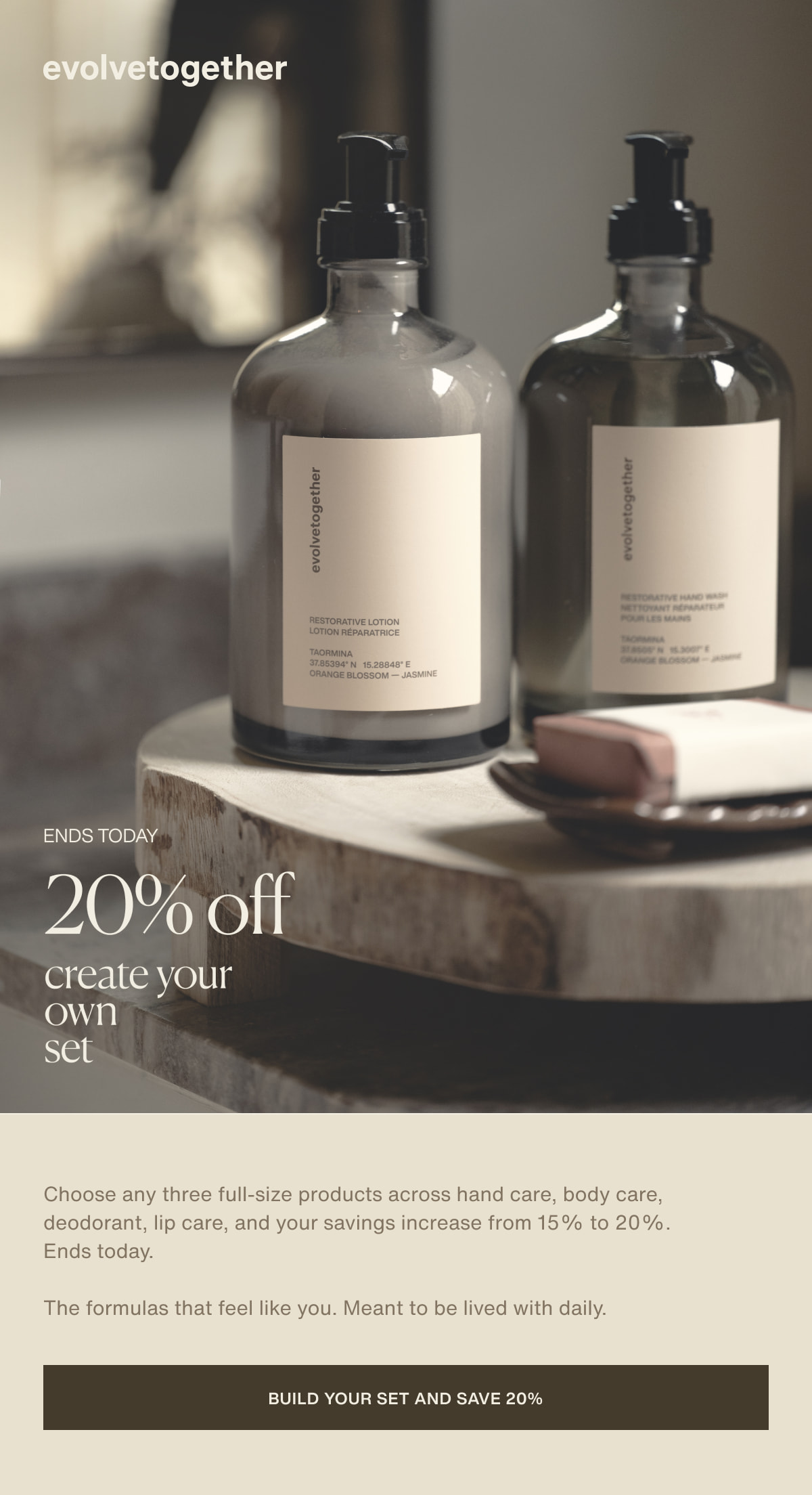 evolvetogether | ends today | 20% off | create your own set | Choose any three full-size products across hand care, body care, deodorant, lip care, and your savings increase from 15% to 20%. Ends today. | The formulas that feel like you. Meant to be lived with daily. | [ build your set and save 20% ]