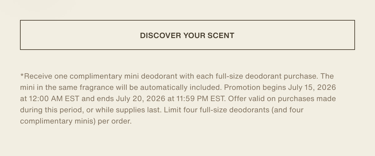 [ discover your scent ] | *Receive one complimentary mini deodorant with each full-size deodorant purchase. The mini in the same fragrance will be automatically included. Promotion begins July 15, 2026 at 12:00 AM EST and ends July 20, 2026 at 11:59 PM EST. Offer valid on purchases made during this period, or while supplies last. Limit four full-size deodorants (and four complimentary minis) per order.