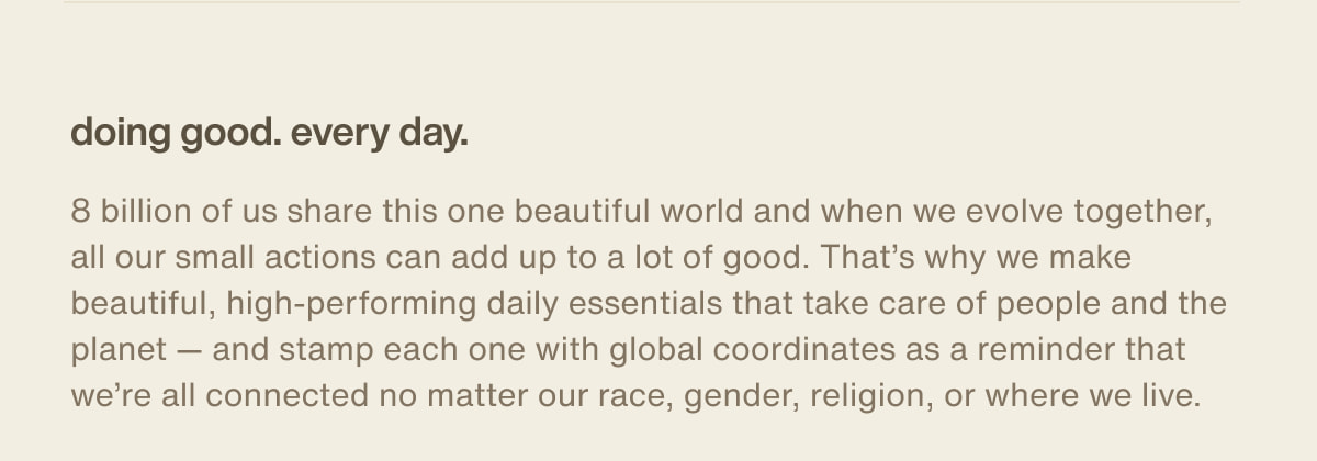 doing good. every day. | 8 billion of us share this one beautiful world and when we evolve together, all our small actions can add up to a lot of good. That’s why we make beautiful, high-performing daily essentials that take care of people and the planet — and stamp each one with global coordinates as a reminder that we’re all connected no matter our race, gender, religion, or where we live.