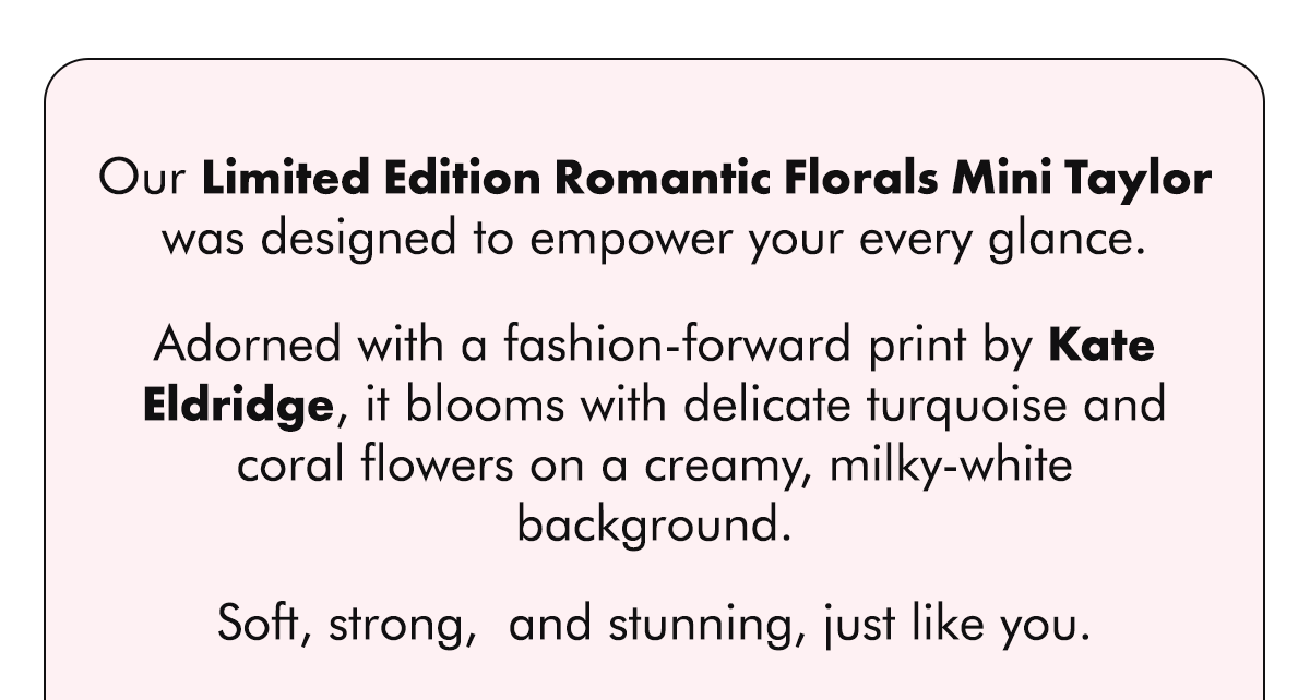 Our Limited Edition Romantic Florals Mini Taylor was designed to empower your every glance.  Adorned with a fashion-forward print by Kate Eldridge, it blooms with delicate turquoise and coral flowers on a creamy, milky-white background.  Soft, strong,  and stunning, just like you.