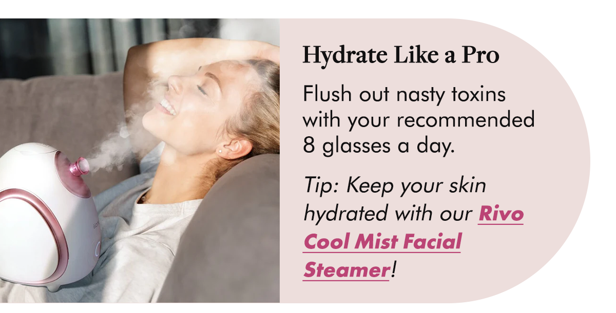 Hydrate Like a Pro Flush out nasty toxins with your recommended 8 glasses a day.  Tip: Keep your skin hydrated with our Rivo Cool Mist Facial Steamer!