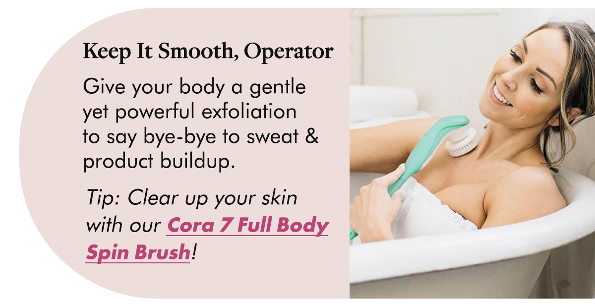 Keep It Smooth, Operator Give your body a gentle yet powerful exfoliation to say bye-bye to sweat & product buildup.  Tip: Clear up your skin with our Cora 7 Full Body Spin Brush!
