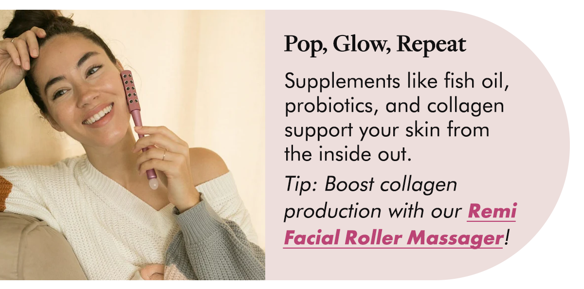 Pop, Glow, Repeat Supplements like fish oil, probiotics, and collagen support your skin from the inside out.  Tip: Boost collagen production with our Remi Facial Roller Massager!